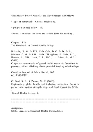 *Healthcare Policy Analysis and Development (HCM550)
*Type of homework : Critical thickening.
* pelgrism please below 18%
*Notes: I attached the book and article links for reading .
Chapter 13 in
The Handbook of Global Health Policy
Brisbois, B. W., M.E.S., PhD, Cole, D. C., M.D., MSc,
Davison, C. M., M.P.H., PhD, DiRuggiero, E., PhD., R.D.,
Hanson, L., PhD., Janes, C. R., PhD., . . . Stime, B., M.P.H.
(2016).
Corporate sponsorship of global health research: Questions to
promote critical thinking about potential funding relationships
.
Canadian Journal of Public Health, 107
(4), E390-E392.
Clifford, K. L., & Zaman, M. H. (2016).
Engineering, global health, and inclusive innovation: Focus on
partnership, system strengthening, and local impact for SDGs
.
Global Health Action, 9.
===============================================
=======================================
Assignment :
Global Access to Essential Health Commodities
 