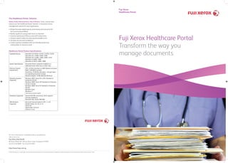 The Healthcare Portal Solution
Makes Daily Administrative Jobs A Breeze. Smart, intuitive and
easy-to-use, the Healthcare Portal Solution is the perfect forms
management solution for your organisation.
• Bridge the paper-digital gap by automating and improving the
form-processing workﬂow
• Realise signiﬁcant savings with forms-on-demand
• Improve operational efﬁciency and staff productivity
• Enhance patient safety by reducing preventable errors
• Increase security and compliance
• Create a greener workplace with eco-friendly products by
cutting down on resources used
© 2010 Fuji Xerox Co., Ltd. All rights reserved. Xerox® and the sphere of connectivity design are trademarks of Xerox Corporation in the United States and/or other countries. 10/10
For more information or detailed product speciﬁcations,
call or visit us at
Fuji Xerox Asia Paciﬁc
80 Anson Road, #37-00 Fuji Xerox Tower Singapore 079907
Tel. 65 6766 8888 Fax. 65 6239 2804
http://www.fxap.com.sg
Healthcare Portal Product Speciﬁcations
Available Devices ApeosPort-IV C5570 / C4470 / C3370 / C2270
ApeosPort-III C7600 / 6500 / 5500
ApeosPort-III C4400 / 3300 / 2200 / 2210
ApeosPort-II 6000 / 7000
ApeosPort-II 5010 / 4000 / 3000
System Speciﬁcations Document Portal should be installed on a
dedicated server which has no other roles
Minimum System
requirements
CPU: 2.0 GHz Intel Xeon or AMD Opteron processor
RAM: 3 GB RAM or greater
Hard Drive: 10 GB free disk space + enough space
for expanding document storage
Network adapter: 10 Mb Network Minimum
Operating Systems
Supported
Windows 2003* Server R2 or SP2, Standard or
Enterprise (32-bit)
Windows 2008* Server SP2 Standard or Enterprise
(32-bit or 64-bit)
Windows 2008* Server R2 Standard or Enterprise
(64-bit)
Windows Vista*
Windows 7*
*latest patches should be applied
Databases Supported General OLE DB connectivity, which supports
all major databases:
Microsoft SQL, Oracle, IBM DB2
Web Browsers
Supported
Microsoft Internet Explorer 6 SP1, 7, or 8
Mozilla Firefox 2.0, 3.0, or 3.5
Opera 9.0
Apple Safari 3.0 & 4.0
Chrome 1,2,3,4
Fuji Xerox Healthcare Portal
Transform the way you
manage documents
Fuji Xerox
Healthcare Portal
 