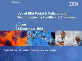 Use of IBM Portal & Collaboration Technologies by Healthcare Providers Client 3 December 2008 Curtis M Ryan – Worldwide Portal Industry Sales Leader 