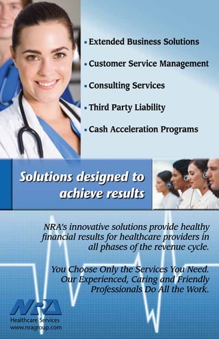  Extended    Business Solutions

                            Customer    Service Management

                            Consulting   Services

                            Third   Party Liability

                            Cash    Acceleration Programs




    Solutions designed to
           achieve results

                NRA’s innovative solutions provide healthy
               financial results for healthcare providers in
                            all phases of the revenue cycle.

                   You Choose Only the Services You Need.
                     Our Experienced, Caring and Friendly
                            Professionals Do All the Work.


NATIONAL RECOVERY AGENCY
Healthcare Services
www.nragroup.com
 