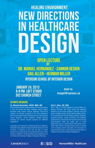 Healing Environment:

              New Directions
             in Healthcare
            Design                             OPEN LECTURE
                                                              by
             Dr. Manuel Hernandez - Cannon Design
                   Gail Allen - Herman Miller
                          Ryerson School of Interior Design
         January 24, 2013                                                                  RSVP to
         6-8 PM Loft Studio                                                    bvogel@ryerson.ca
         302 Church Street
Keynote Speakers
Dr. Manuel Hernandez, FACEP, MBA, MD                                Gail C. Allen, RN, BSN
With more than 20 years of administrative and clinical experience   Gail C. Allen is a clinical strategist for Herman Miller, Inc.,
in both the private and public healthcare sectors, Manny            Zeeland, Michigan. Gail brings clinical and leadership
Hernandez leads Cannon Design’s Healthcare Performance              experience as she assists healthcare customers during the
Initiative—an essential component of the firm’s architectural       design of adaptive spaces utilizing Herman Miller products.
team structure that provides consulting services to help optimize   For over twenty years she has assisted architects, designers,
clinical operations, service excellence, strategic planning         equipment planners, project coordinators and healthcare
initiatives and improve financial outcomes for healthcare           professionals in planning efficient work flow and promoting
organizations.                                                      patient/caregiver safety and quality care in clinical
                                                                    departments. Gail is a Certified Nurse Administrator and is
A graduate of the University of Pittsburgh School of Medicine,      listed in Who’s Who in American Nursing. She is a member
Hernandez holds a Master’s of Business Administration from the      of the Emergency Nurses Association, the Association of
University of California at Irvine and has been an invited          Operating Room Nurses, and the International Association of
presenter on the performance and operational efficiency of many     Healthcare Central Service Materiel Management.
aspects of healthcare. He has authored several publications and
is a Fellow of the American College of Emergency Physicians.
 