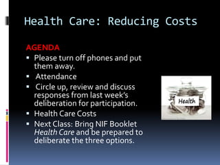 Health Care: Reducing Costs
AGENDA
 Please turn off phones and put
them away.
 Attendance
 Circle up, review and discuss
responses from last week’s
deliberation for participation.
 Health Care Costs
 Next Class: Bring NIF Booklet
Health Care and be prepared to
deliberate the three options.
 