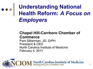 11
Understanding National
Health Reform: A Focus on
Employers
Chapel Hill-Carrboro Chamber of
Commerce
Pam Silberman, JD, DrPH
President & CEO
North Carolina Institute of Medicine
February 4, 2011
 
