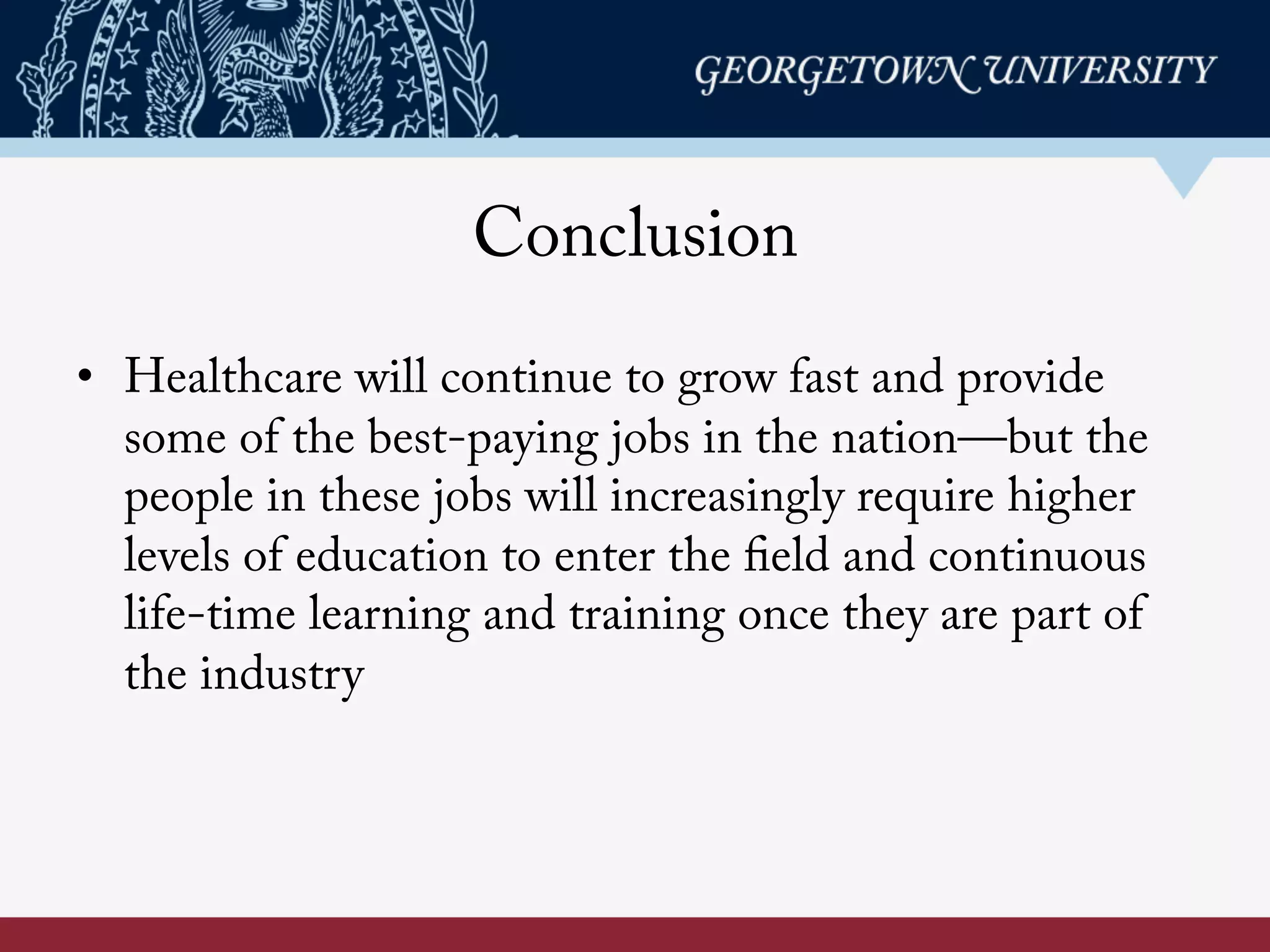 Conclusion
•  Healthcare will continue to grow fast and provide
some of the best-paying jobs in the nation—but the
people in these jobs will increasingly require higher
levels of education to enter the field and continuous
life-time learning and training once they are part of
the industry
 