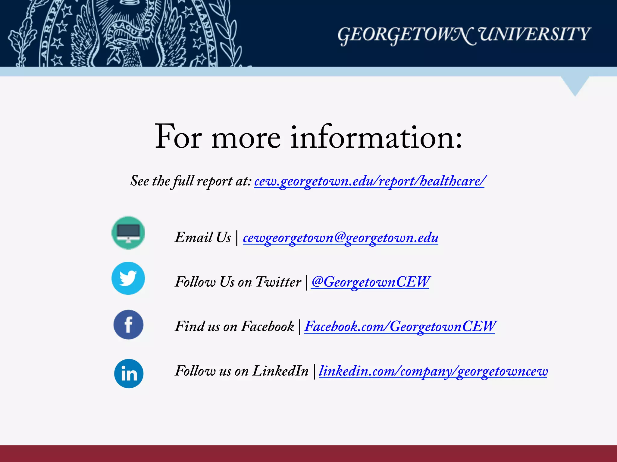 For more information:
Email Us | cewgeorgetown@georgetown.edu
Follow Us on Twitter | @GeorgetownCEW
Find us on Facebook | Facebook.com/GeorgetownCEW
Follow us on LinkedIn | linkedin.com/company/georgetowncew
See the full report at: cew.georgetown.edu/healthcare/	
  
	
  
 