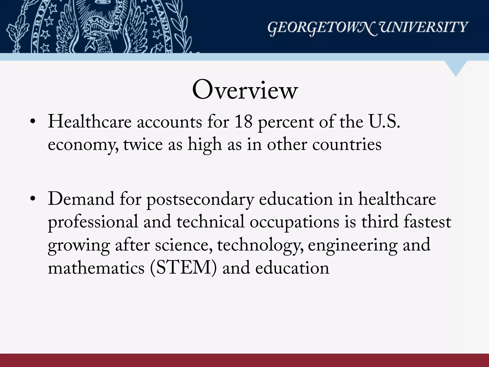 Overview
•  Healthcare accounts for 18 percent of the U.S.
economy, twice as high as in other countries
•  Demand for postsecondary education in healthcare
professional and technical occupations is third fastest
growing after science, technology, engineering and
mathematics (STEM) and education
 