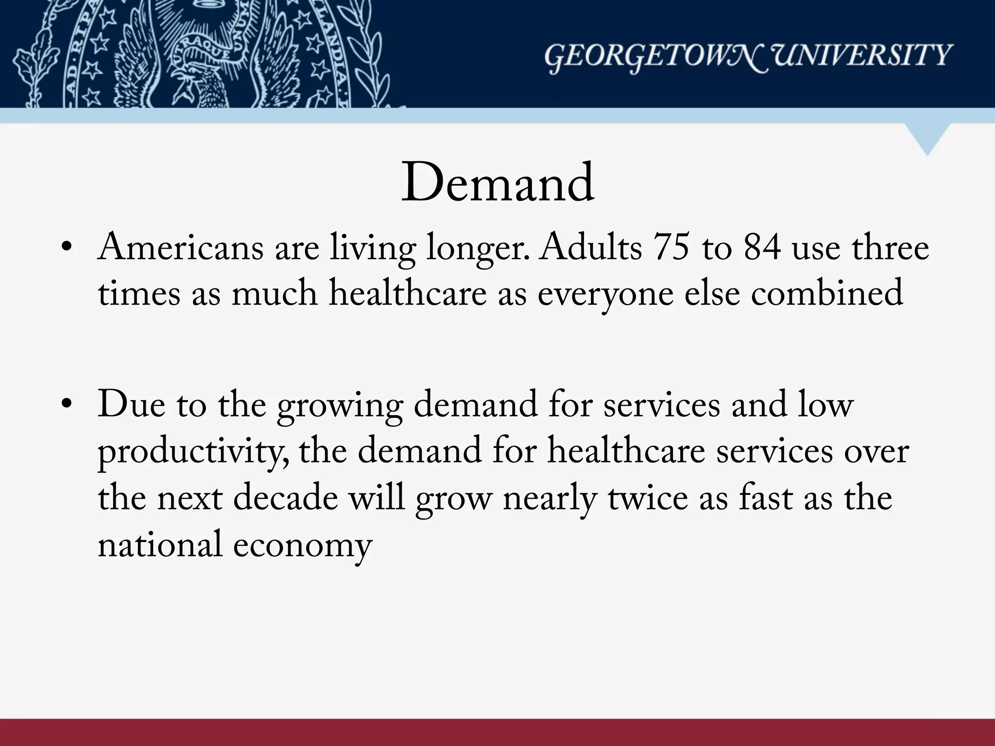 Demand
•  Americans are living longer. Adults 75 to 84 use three
times as much healthcare as everyone else combined
•  Due to the growing demand for services and low
productivity, the demand for healthcare services over
the next decade will grow nearly twice as fast as the
national economy
 