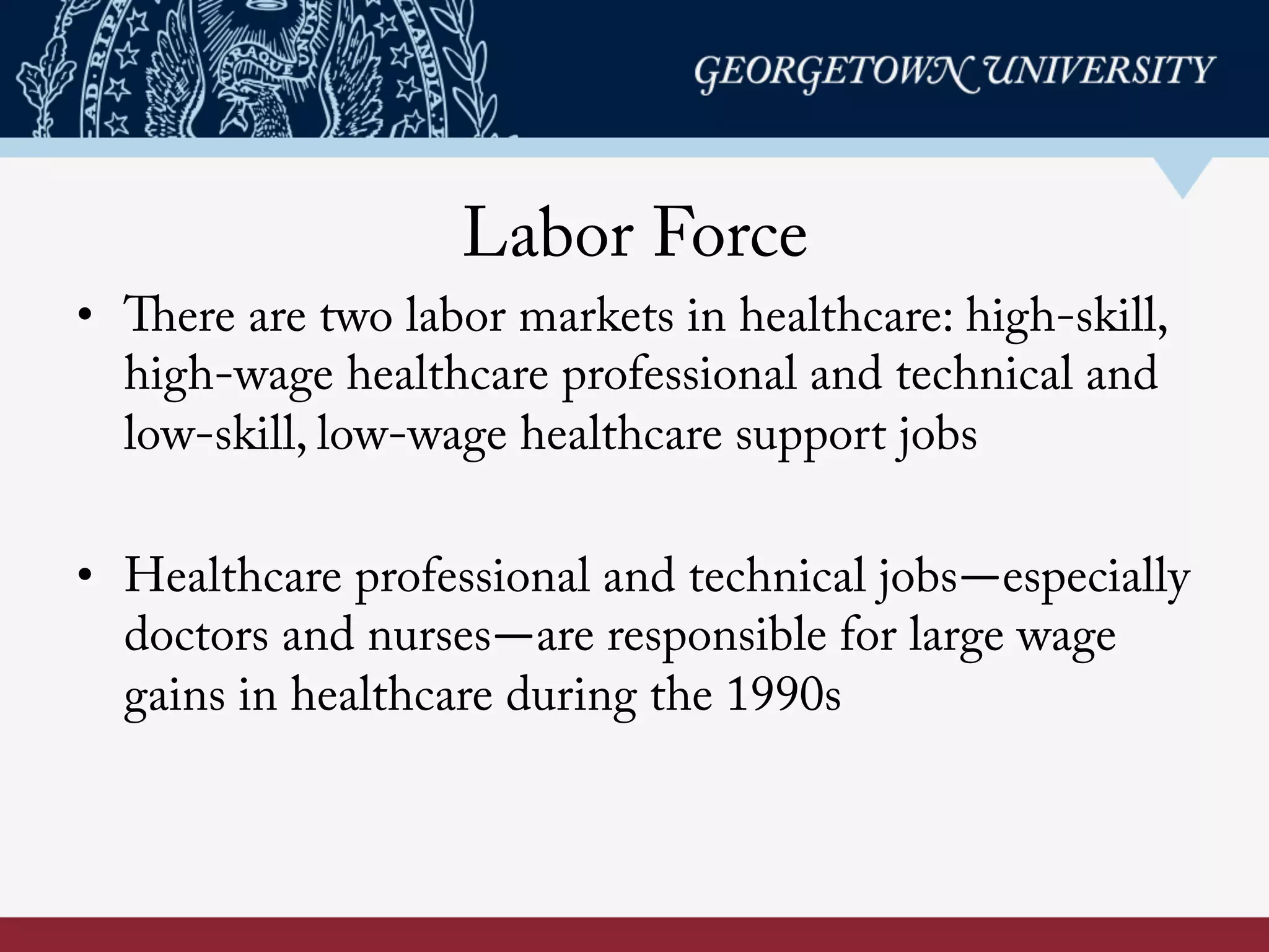 Labor Force
•  There are two labor markets in healthcare: high-skill,
high-wage healthcare professional and technical and
low-skill, low-wage healthcare support jobs
•  Healthcare professional and technical jobs—especially
doctors and nurses—are responsible for large wage
gains in healthcare during the 1990s
 
