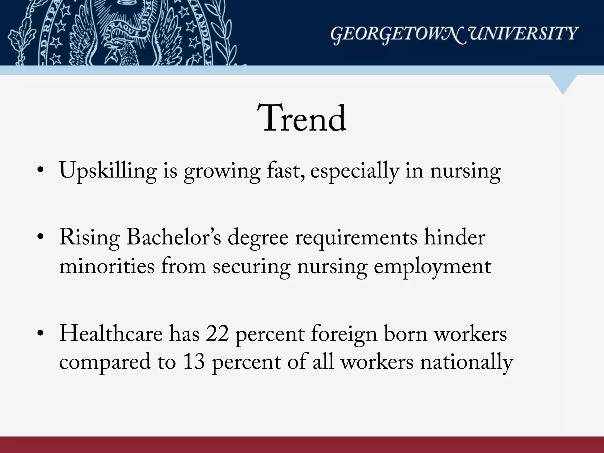 Trend
•  Upskilling is growing fast, especially in nursing
•  Rising Bachelor’s degree requirements hinder
minorities from securing nursing employment
•  Healthcare has 22 percent foreign born workers
compared to 13 percent of all workers nationally
 