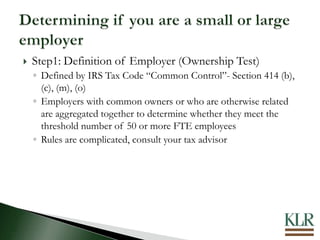  Step1: Definition of Employer (Ownership Test)
◦ Defined by IRS Tax Code “Common Control”- Section 414 (b),
(c), (m), (o)
◦ Employers with common owners or who are otherwise related
are aggregated together to determine whether they meet the
threshold number of 50 or more FTE employees
◦ Rules are complicated, consult your tax advisor
 