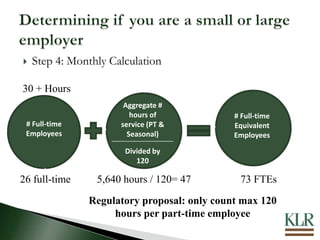  Step 4: Monthly Calculation
30 + Hours
# Full-time
Employees
Aggregate #
hours of
service (PT &
Seasonal)
Divided by
120
# Full-time
Equivalent
Employees
26 full-time 5,640 hours / 120= 47 73 FTEs
Regulatory proposal: only count max 120
hours per part-time employee
 