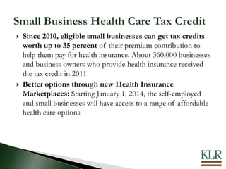  Since 2010, eligible small businesses can get tax credits
worth up to 35 percent of their premium contribution to
help them pay for health insurance. About 360,000 businesses
and business owners who provide health insurance received
the tax credit in 2011
 Better options through new Health Insurance
Marketplaces: Starting January 1, 2014, the self-employed
and small businesses will have access to a range of affordable
health care options
 