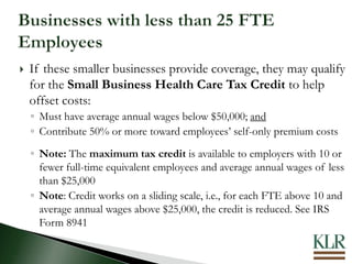  If these smaller businesses provide coverage, they may qualify
for the Small Business Health Care Tax Credit to help
offset costs:
◦ Must have average annual wages below $50,000; and
◦ Contribute 50% or more toward employees’ self-only premium costs
◦ Note: The maximum tax credit is available to employers with 10 or
fewer full-time equivalent employees and average annual wages of less
than $25,000
◦ Note: Credit works on a sliding scale, i.e., for each FTE above 10 and
average annual wages above $25,000, the credit is reduced. See IRS
Form 8941
 