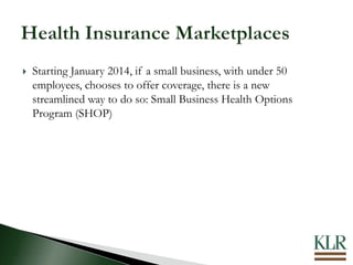  Starting January 2014, if a small business, with under 50
employees, chooses to offer coverage, there is a new
streamlined way to do so: Small Business Health Options
Program (SHOP)
 
