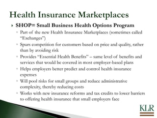  SHOP= Small Business Health Options Program
◦ Part of the new Health Insurance Marketplaces (sometimes called
“Exchanges”)
◦ Spurs competition for customers based on price and quality, rather
than by avoiding risk
◦ Provides “Essential Health Benefits” – same level of benefits and
services that would be covered in most employer-based plans
◦ Helps employers better predict and control health insurance
expenses
◦ Will pool risks for small groups and reduce administrative
complexity, thereby reducing costs
◦ Works with new insurance reforms and tax credits to lower barriers
to offering health insurance that small employers face
 