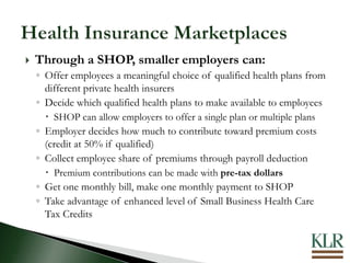  Through a SHOP, smaller employers can:
◦ Offer employees a meaningful choice of qualified health plans from
different private health insurers
◦ Decide which qualified health plans to make available to employees
 SHOP can allow employers to offer a single plan or multiple plans
◦ Employer decides how much to contribute toward premium costs
(credit at 50% if qualified)
◦ Collect employee share of premiums through payroll deduction
 Premium contributions can be made with pre-tax dollars
◦ Get one monthly bill, make one monthly payment to SHOP
◦ Take advantage of enhanced level of Small Business Health Care
Tax Credits
 