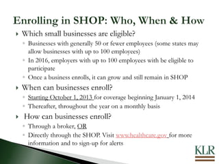  Which small businesses are eligible?
◦ Businesses with generally 50 or fewer employees (some states may
allow businesses with up to 100 employees)
◦ In 2016, employers with up to 100 employees with be eligible to
participate
◦ Once a business enrolls, it can grow and still remain in SHOP
 When can businesses enroll?
◦ Starting October 1, 2013 for coverage beginning January 1, 2014
◦ Thereafter, throughout the year on a monthly basis
 How can businesses enroll?
◦ Through a broker, OR
◦ Directly through the SHOP. Visit www.healthcare.gov for more
information and to sign-up for alerts
 
