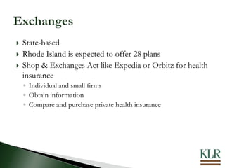  State-based
 Rhode Island is expected to offer 28 plans
 Shop & Exchanges Act like Expedia or Orbitz for health
insurance
◦ Individual and small firms
◦ Obtain information
◦ Compare and purchase private health insurance
 