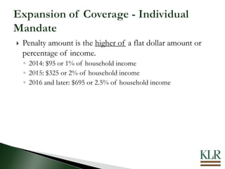  Penalty amount is the higher of a flat dollar amount or
percentage of income.
◦ 2014: $95 or 1% of household income
◦ 2015: $325 or 2% of household income
◦ 2016 and later: $695 or 2.5% of household income
 