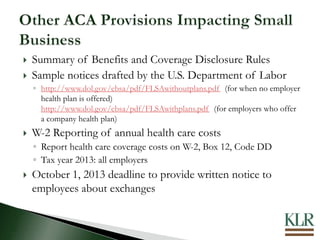  Summary of Benefits and Coverage Disclosure Rules
 Sample notices drafted by the U.S. Department of Labor
◦ http://www.dol.gov/ebsa/pdf/FLSAwithoutplans.pdf (for when no employer
health plan is offered)
http://www.dol.gov/ebsa/pdf/FLSAwithplans.pdf (for employers who offer
a company health plan)
 W-2 Reporting of annual health care costs
◦ Report health care coverage costs on W-2, Box 12, Code DD
◦ Tax year 2013: all employers
 October 1, 2013 deadline to provide written notice to
employees about exchanges
 
