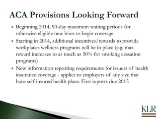  Beginning 2014, 90-day maximum waiting periods for
otherwise eligible new hires to begin coverage
 Starting in 2014, additional incentives/rewards to provide
workplaces wellness programs will be in place (e.g. max
reward increases to as much as 50% for smoking cessation
programs)
 New information reporting requirements for issuers of health
insurance coverage - applies to employers of any size that
have self-insured health plans. First reports due 2015
 