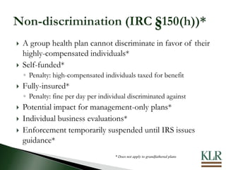  A group health plan cannot discriminate in favor of their
highly-compensated individuals*
 Self-funded*
◦ Penalty: high-compensated individuals taxed for benefit
 Fully-insured*
◦ Penalty: fine per day per individual discriminated against
 Potential impact for management-only plans*
 Individual business evaluations*
 Enforcement temporarily suspended until IRS issues
guidance*
* Does not apply to grandfathered plans
S
 