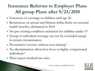  Extension of coverage to children until age 26
 Restrictions on annual and lifetime dollar limits on essential
health benefits, eliminated in 2014
 No pre-existing condition exclusions for children under 19
 Group or individual coverage can not be rescinded except
in certain circumstances.
 Preventative services without cost-sharing*
 No discrimination allowed in favor or highly compensated
individuals*
 Plans report medical loss ratio
* Does not apply to grandfathered plans
 