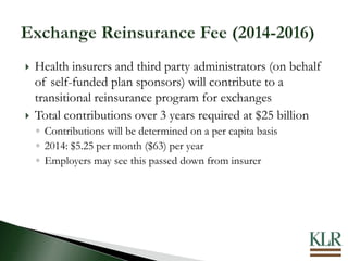  Health insurers and third party administrators (on behalf
of self-funded plan sponsors) will contribute to a
transitional reinsurance program for exchanges
 Total contributions over 3 years required at $25 billion
◦ Contributions will be determined on a per capita basis
◦ 2014: $5.25 per month ($63) per year
◦ Employers may see this passed down from insurer
 