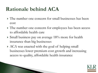  The number one concern for small businesses has been
cost
 The number one concern for employees has been access
to affordable health care
 Small business pay on average 18% more for health
insurance than big businesses
 ACA was enacted with the goal of helping small
businesses lower premium cost growth and increasing
access to quality, affordable health insurance
 