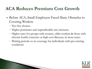  Before ACA, Small Employers Faced Many Obstacles to
Covering Workers
◦ Too few choices
◦ Higher premiums and unpredictable rate increases
◦ Higher rates for groups with women, older workers & those with
chronic health concerns or high-cost illnesses, in most states
◦ Waiting periods or no coverage for individuals with pre-existing
conditions
 