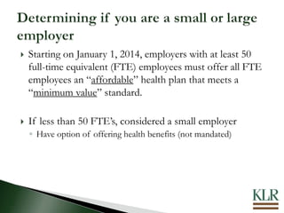  Starting on January 1, 2014, employers with at least 50
full-time equivalent (FTE) employees must offer all FTE
employees an “affordable” health plan that meets a
“minimum value” standard.
 If less than 50 FTE’s, considered a small employer
◦ Have option of offering health benefits (not mandated)
 