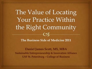 The Value of Locating Your Practice Within the Right Community The Business Side of Medicine 2011 Daniel James Scott, MS, MBA Sustainable Entrepreneurship & Innovation Alliance USF St. Petersburg – College of Business 