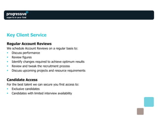 Key Client Service Regular Account Reviews We schedule Account Reviews on a regular basis to: Discuss performance Review figures Identify changes required to achieve optimum results Review and tweak the recruitment process  Discuss upcoming projects and resource requirements Candidate Access For the best talent we can secure you first access to: Exclusive candidates Candidates with limited interview availability 