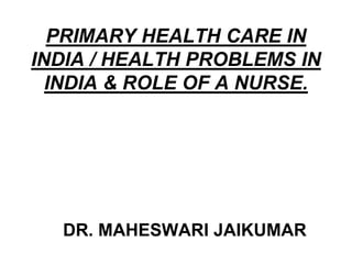 PRIMARY HEALTH CARE IN
INDIA / HEALTH PROBLEMS IN
INDIA & ROLE OF A NURSE.
DR. MAHESWARI JAIKUMAR
 