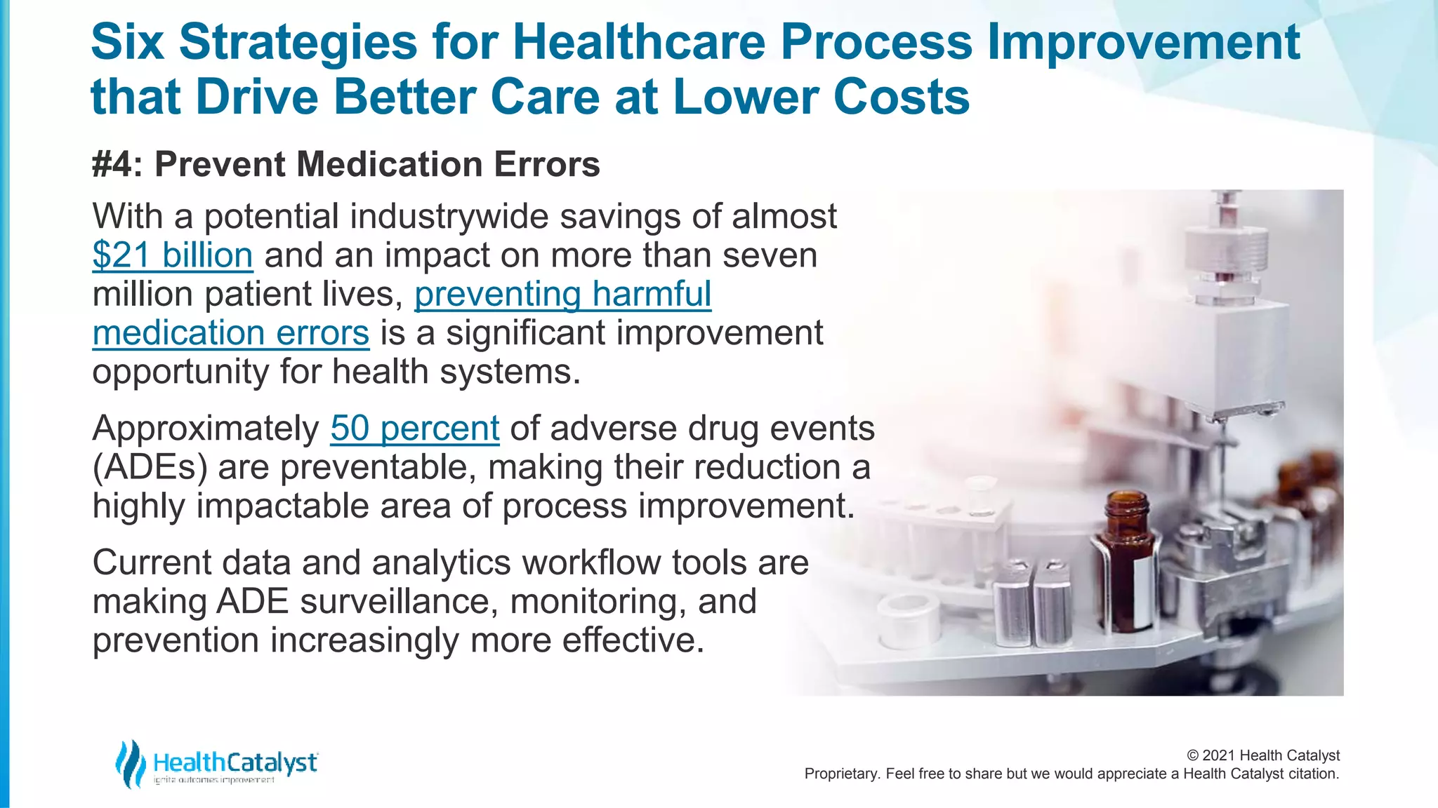 © 2021 Health Catalyst
Proprietary. Feel free to share but we would appreciate a Health Catalyst citation.
Six Strategies for Healthcare Process Improvement
that Drive Better Care at Lower Costs
#4: Prevent Medication Errors
With a potential industrywide savings of almost
$21 billion and an impact on more than seven
million patient lives, preventing harmful
medication errors is a significant improvement
opportunity for health systems.
Approximately 50 percent of adverse drug events
(ADEs) are preventable, making their reduction a
highly impactable area of process improvement.
Current data and analytics workflow tools are
making ADE surveillance, monitoring, and
prevention increasingly more effective.
 