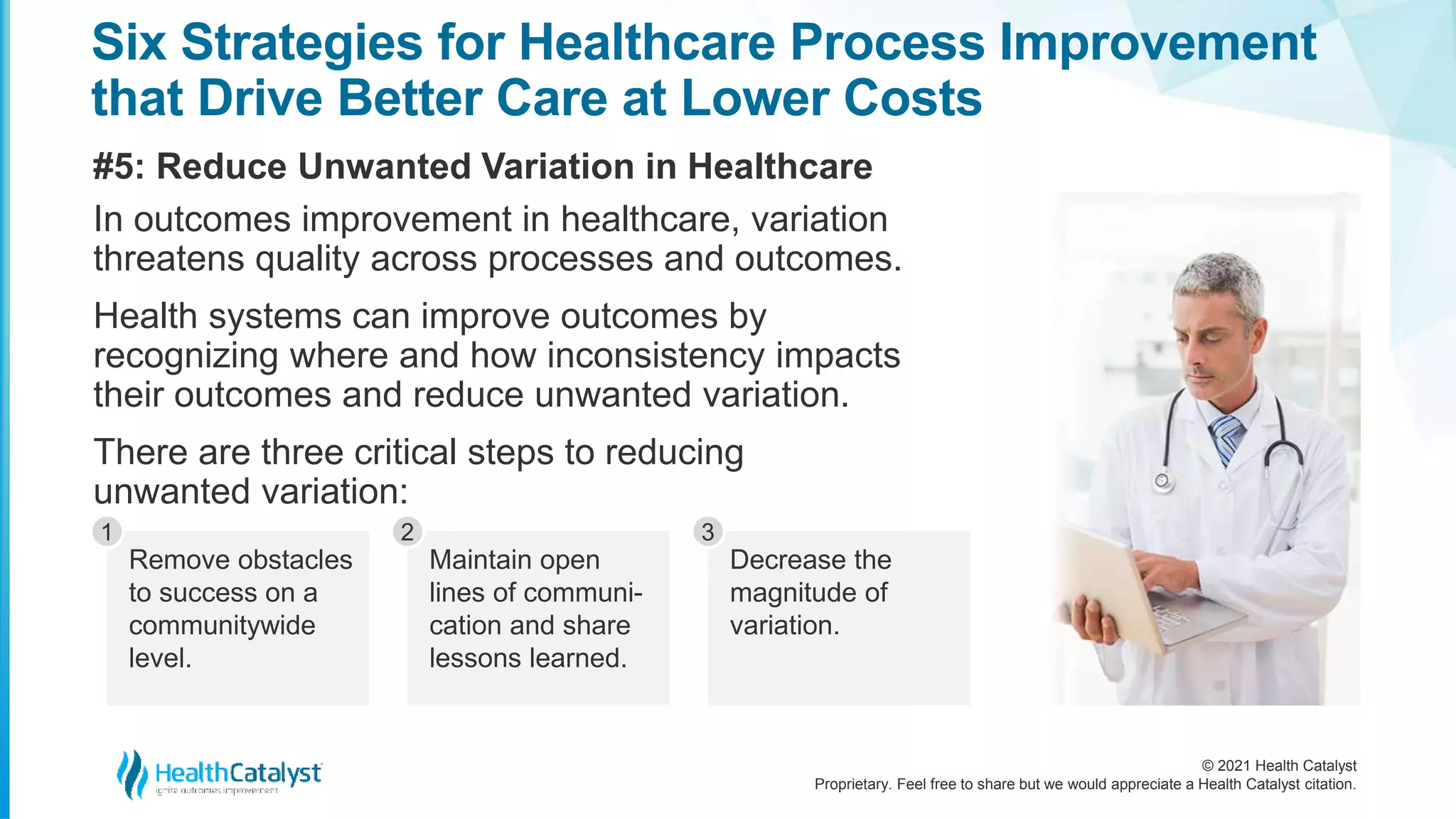 © 2021 Health Catalyst
Proprietary. Feel free to share but we would appreciate a Health Catalyst citation.
Six Strategies for Healthcare Process Improvement
that Drive Better Care at Lower Costs
#5: Reduce Unwanted Variation in Healthcare
In outcomes improvement in healthcare, variation
threatens quality across processes and outcomes.
Health systems can improve outcomes by
recognizing where and how inconsistency impacts
their outcomes and reduce unwanted variation.
There are three critical steps to reducing
unwanted variation:
Remove obstacles
to success on a
communitywide
level.
1
Maintain open
lines of communi-
cation and share
lessons learned.
2
Decrease the
magnitude of
variation.
3
 