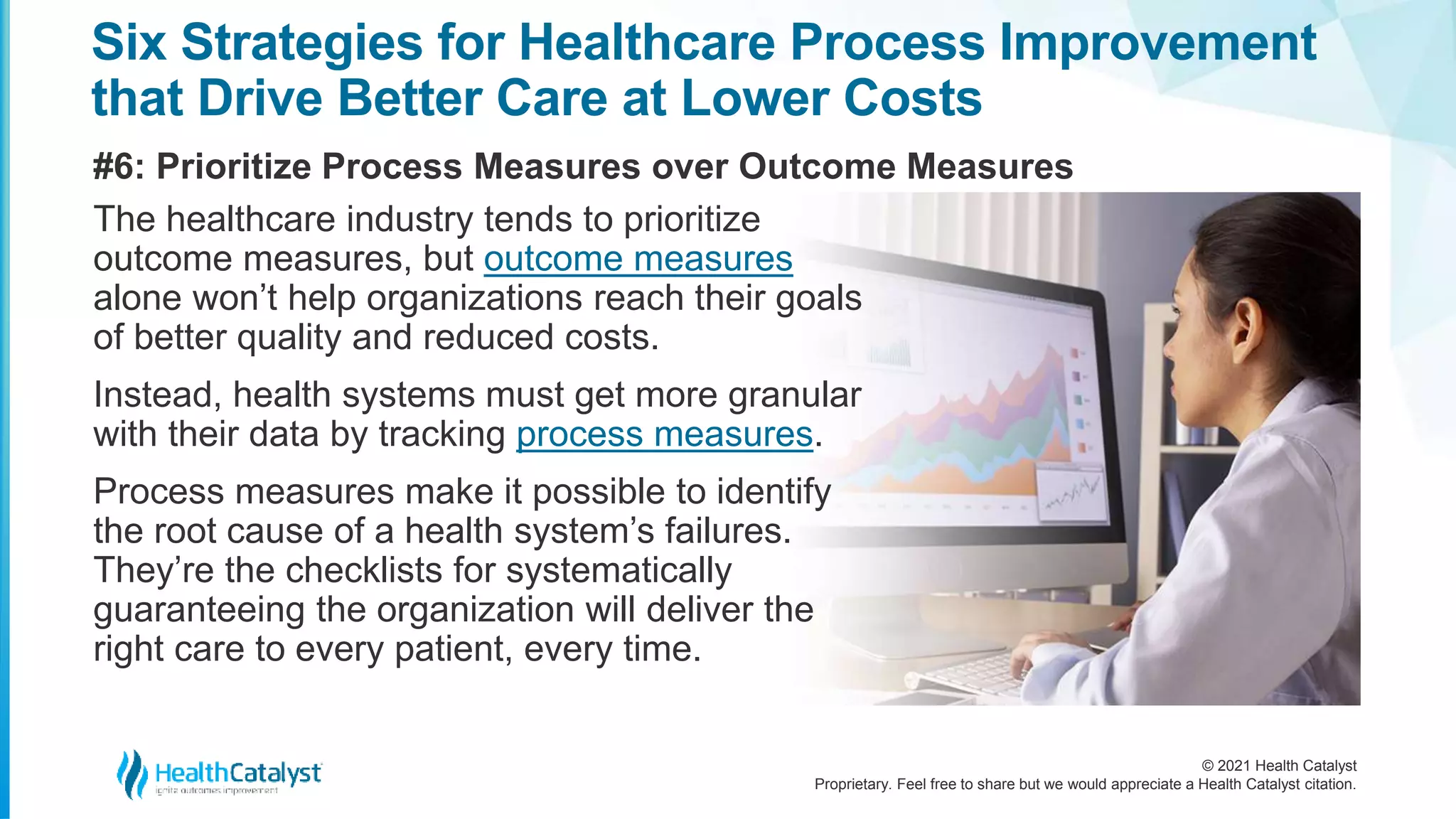 © 2021 Health Catalyst
Proprietary. Feel free to share but we would appreciate a Health Catalyst citation.
Six Strategies for Healthcare Process Improvement
that Drive Better Care at Lower Costs
#6: Prioritize Process Measures over Outcome Measures
The healthcare industry tends to prioritize
outcome measures, but outcome measures
alone won’t help organizations reach their goals
of better quality and reduced costs.
Instead, health systems must get more granular
with their data by tracking process measures.
Process measures make it possible to identify
the root cause of a health system’s failures.
They’re the checklists for systematically
guaranteeing the organization will deliver the
right care to every patient, every time.
 