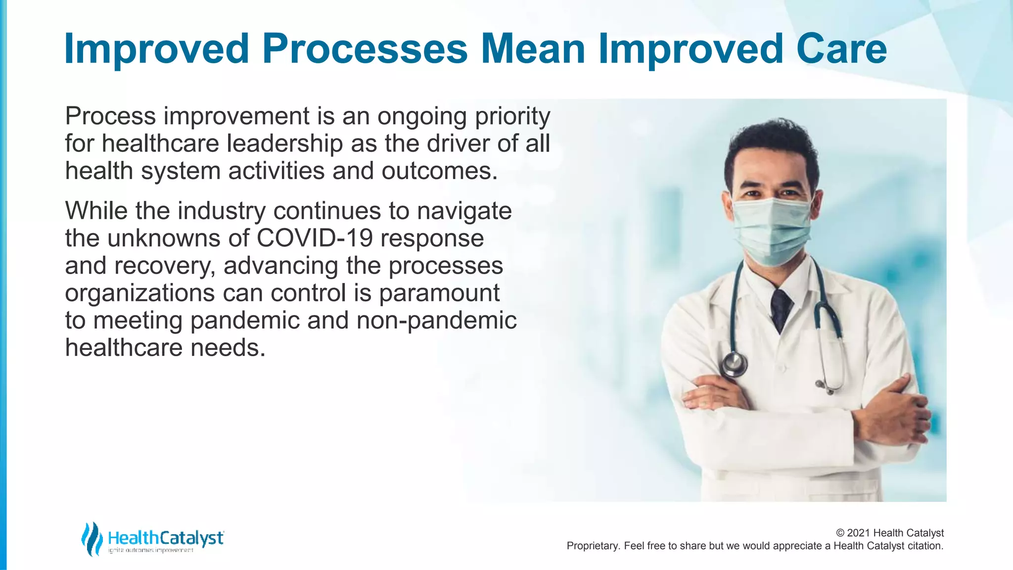© 2021 Health Catalyst
Proprietary. Feel free to share but we would appreciate a Health Catalyst citation.
Improved Processes Mean Improved Care
Process improvement is an ongoing priority
for healthcare leadership as the driver of all
health system activities and outcomes.
While the industry continues to navigate
the unknowns of COVID-19 response
and recovery, advancing the processes
organizations can control is paramount
to meeting pandemic and non-pandemic
healthcare needs.
 