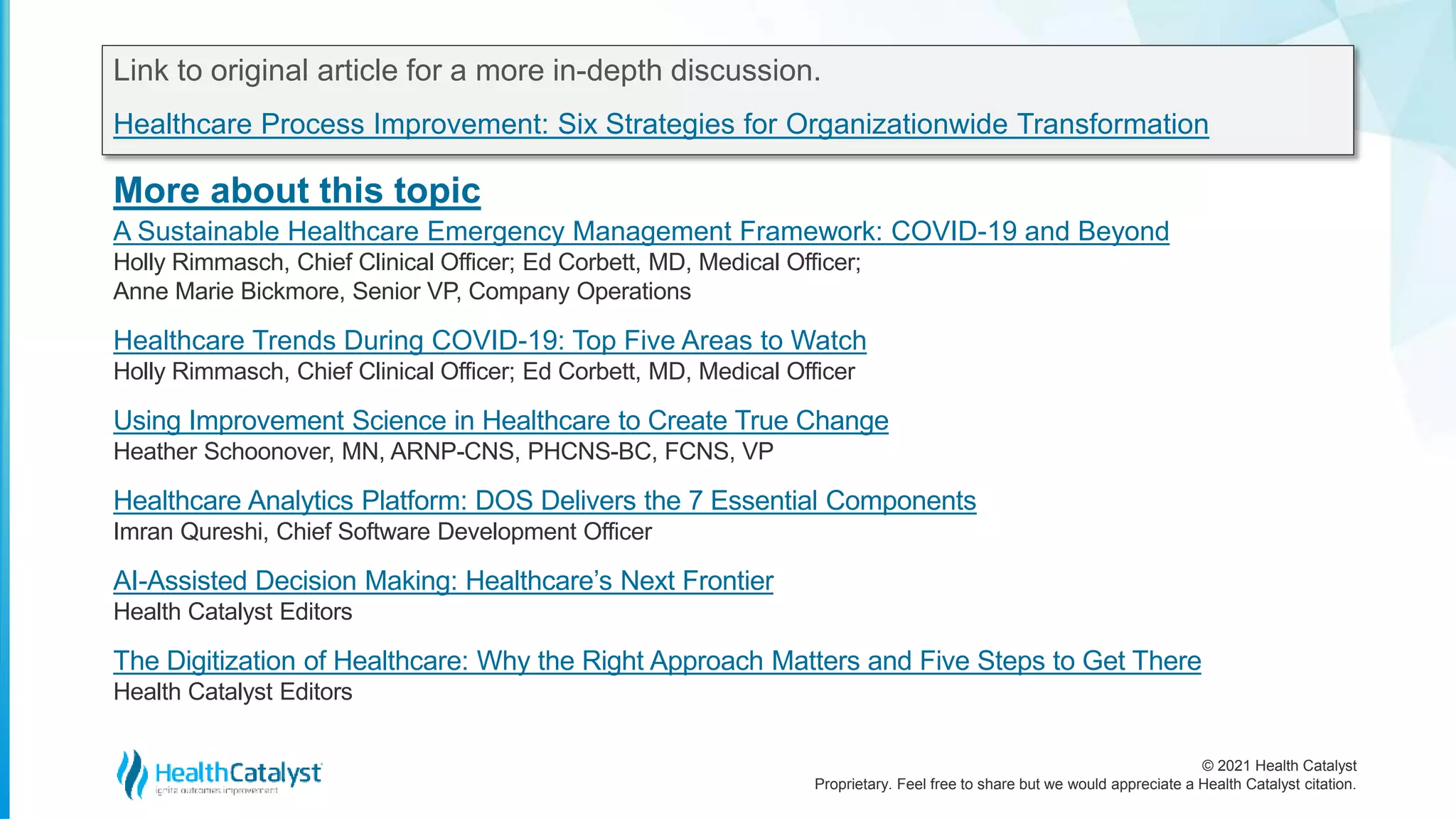 © 2021 Health Catalyst
Proprietary. Feel free to share but we would appreciate a Health Catalyst citation.
More about this topic
Link to original article for a more in-depth discussion.
Healthcare Process Improvement: Six Strategies for Organizationwide Transformation
A Sustainable Healthcare Emergency Management Framework: COVID-19 and Beyond
Holly Rimmasch, Chief Clinical Officer; Ed Corbett, MD, Medical Officer;
Anne Marie Bickmore, Senior VP, Company Operations
Healthcare Trends During COVID-19: Top Five Areas to Watch
Holly Rimmasch, Chief Clinical Officer; Ed Corbett, MD, Medical Officer
Using Improvement Science in Healthcare to Create True Change
Heather Schoonover, MN, ARNP-CNS, PHCNS-BC, FCNS, VP
Healthcare Analytics Platform: DOS Delivers the 7 Essential Components
Imran Qureshi, Chief Software Development Officer
AI-Assisted Decision Making: Healthcare’s Next Frontier
Health Catalyst Editors
The Digitization of Healthcare: Why the Right Approach Matters and Five Steps to Get There
Health Catalyst Editors
 