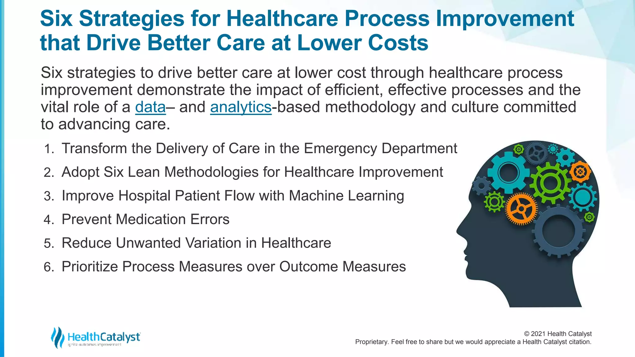 © 2021 Health Catalyst
Proprietary. Feel free to share but we would appreciate a Health Catalyst citation.
Six Strategies for Healthcare Process Improvement
that Drive Better Care at Lower Costs
Six strategies to drive better care at lower cost through healthcare process
improvement demonstrate the impact of efficient, effective processes and the
vital role of a data– and analytics-based methodology and culture committed
to advancing care.
1. Transform the Delivery of Care in the Emergency Department
2. Adopt Six Lean Methodologies for Healthcare Improvement
3. Improve Hospital Patient Flow with Machine Learning
4. Prevent Medication Errors
5. Reduce Unwanted Variation in Healthcare
6. Prioritize Process Measures over Outcome Measures
 