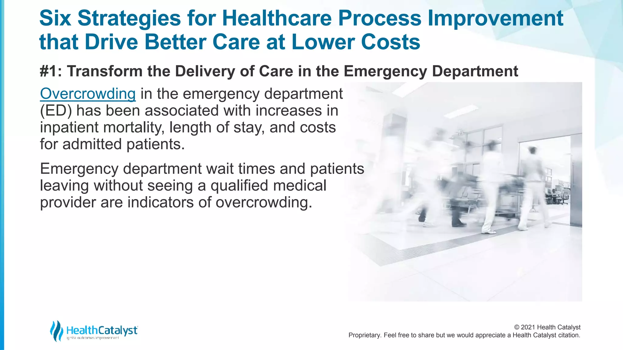 © 2021 Health Catalyst
Proprietary. Feel free to share but we would appreciate a Health Catalyst citation.
Six Strategies for Healthcare Process Improvement
that Drive Better Care at Lower Costs
#1: Transform the Delivery of Care in the Emergency Department
Overcrowding in the emergency department
(ED) has been associated with increases in
inpatient mortality, length of stay, and costs
for admitted patients.
Emergency department wait times and patients
leaving without seeing a qualified medical
provider are indicators of overcrowding.
 