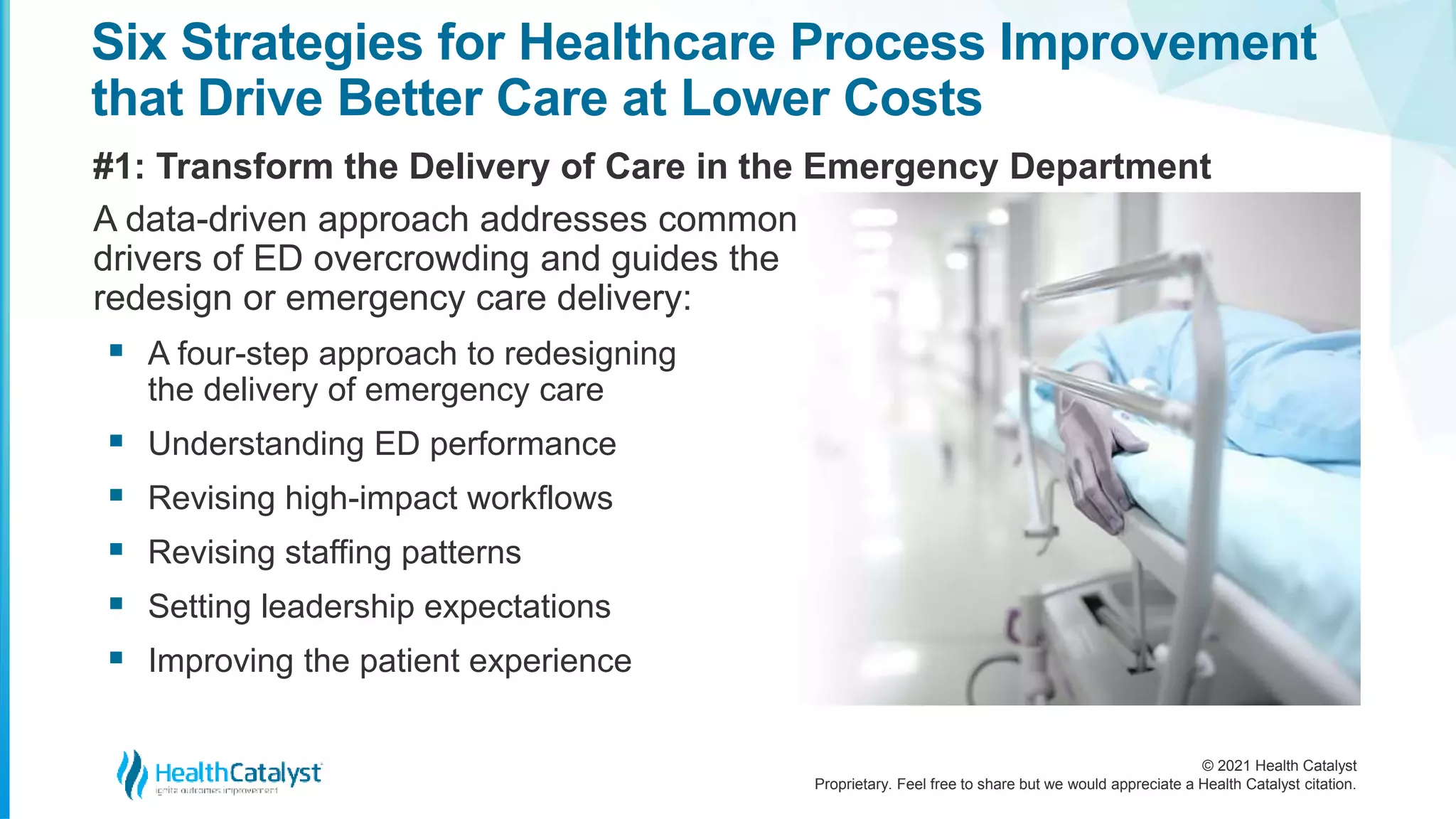© 2021 Health Catalyst
Proprietary. Feel free to share but we would appreciate a Health Catalyst citation.
Six Strategies for Healthcare Process Improvement
that Drive Better Care at Lower Costs
#1: Transform the Delivery of Care in the Emergency Department
A data-driven approach addresses common
drivers of ED overcrowding and guides the
redesign or emergency care delivery:
 A four-step approach to redesigning
the delivery of emergency care
 Understanding ED performance
 Revising high-impact workflows
 Revising staffing patterns
 Setting leadership expectations
 Improving the patient experience
 