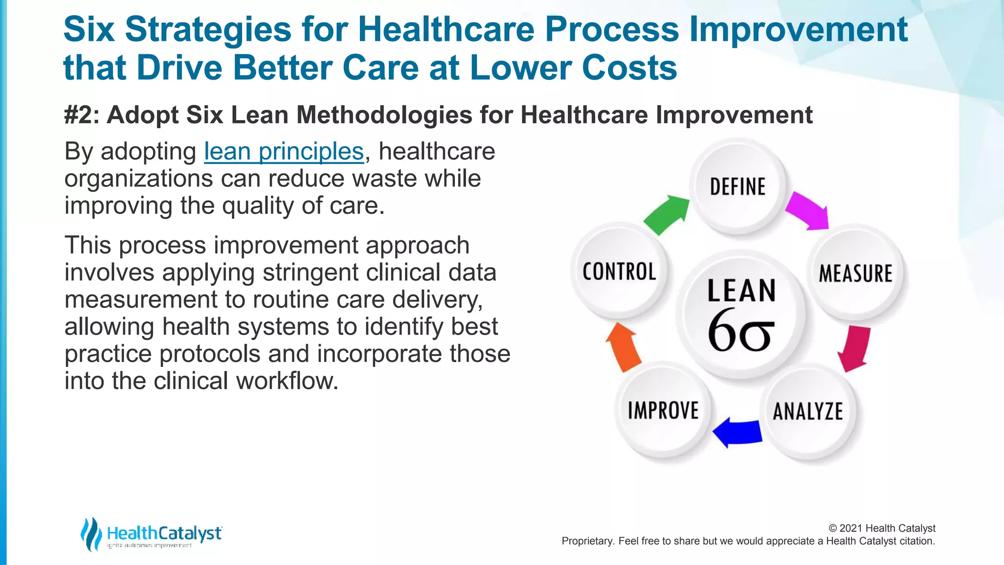 © 2021 Health Catalyst
Proprietary. Feel free to share but we would appreciate a Health Catalyst citation.
Six Strategies for Healthcare Process Improvement
that Drive Better Care at Lower Costs
#2: Adopt Six Lean Methodologies for Healthcare Improvement
By adopting lean principles, healthcare
organizations can reduce waste while
improving the quality of care.
This process improvement approach
involves applying stringent clinical data
measurement to routine care delivery,
allowing health systems to identify best
practice protocols and incorporate those
into the clinical workflow.
 