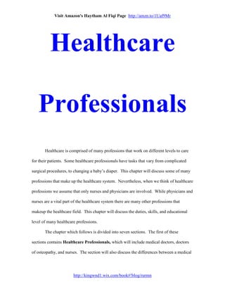 Visit Amazon's Haytham Al Fiqi Page http://amzn.to/1Uaf9Mr
http://kingwnd1.wix.com/book#!blog/rurmn
Healthcare
Professionals
Healthcare is comprised of many professions that work on different levels to care
for their patients. Some healthcare professionals have tasks that vary from complicated
surgical procedures, to changing a baby’s diaper. This chapter will discuss some of many
professions that make up the healthcare system. Nevertheless, when we think of healthcare
professions we assume that only nurses and physicians are involved. While physicians and
nurses are a vital part of the healthcare system there are many other professions that
makeup the healthcare field. This chapter will discuss the duties, skills, and educational
level of many healthcare professions.
The chapter which follows is divided into seven sections. The first of these
sections contains Healthcare Professionals, which will include medical doctors, doctors
of osteopathy, and nurses. The section will also discuss the differences between a medical
 