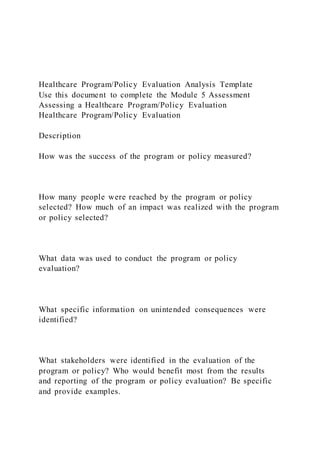 Healthcare Program/Policy Evaluation Analysis Template
Use this document to complete the Module 5 Assessment
Assessing a Healthcare Program/Policy Evaluation
Healthcare Program/Policy Evaluation
Description
How was the success of the program or policy measured?
How many people were reached by the program or policy
selected? How much of an impact was realized with the program
or policy selected?
What data was used to conduct the program or policy
evaluation?
What specific information on unintended consequences were
identified?
What stakeholders were identified in the evaluation of the
program or policy? Who would benefit most from the results
and reporting of the program or policy evaluation? Be specific
and provide examples.
 