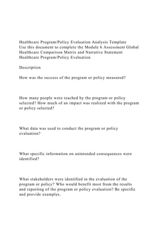 Healthcare Program/Policy Evaluation Analysis Template
Use this document to complete the Module 6 Assessment Global
Healthcare Comparison Matrix and Narrative Statement
Healthcare Program/Policy Evaluation
Description
How was the success of the program or policy measured?
How many people were reached by the program or policy
selected? How much of an impact was realized with the program
or policy selected?
What data was used to conduct the program or policy
evaluation?
What specific information on unintended consequences were
identified?
What stakeholders were identified in the evaluation of the
program or policy? Who would benefit most from the results
and reporting of the program or policy evaluation? Be specific
and provide examples.
 