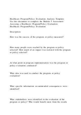 Healthcare Program/Policy Evaluation Analysis Template
Use this document to complete the Module 5 Assessment
Assessing a Healthcare Program/Policy Evaluation
Healthcare Program/Policy Evaluation
Description
How was the success of the program or policy measured?
How many people were reached by the program or policy
selected? How much of an impact was realized with the program
or policy selected?
At what point in program implementation was the program or
policy evaluation conducted?
What data was used to conduct the program or policy
evaluation?
What specific information on unintended consequences were
identified?
What stakeholders were identified in the evaluation of the
program or policy? Who would benefit most from the results
 