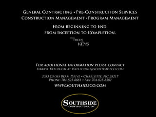 General Contracting sPre-Construction ServicesConstruction ManagementsProgram ManagementFrom Beginning to End. From Inception to Completion.For additional information please contact Darryl Kellough at dkellough@southsideco.com2033 Cross Beam Drive  Charlotte, NC 28217Phone: 704-825-8881  Fax: 704-825-8582www.southsideco.com