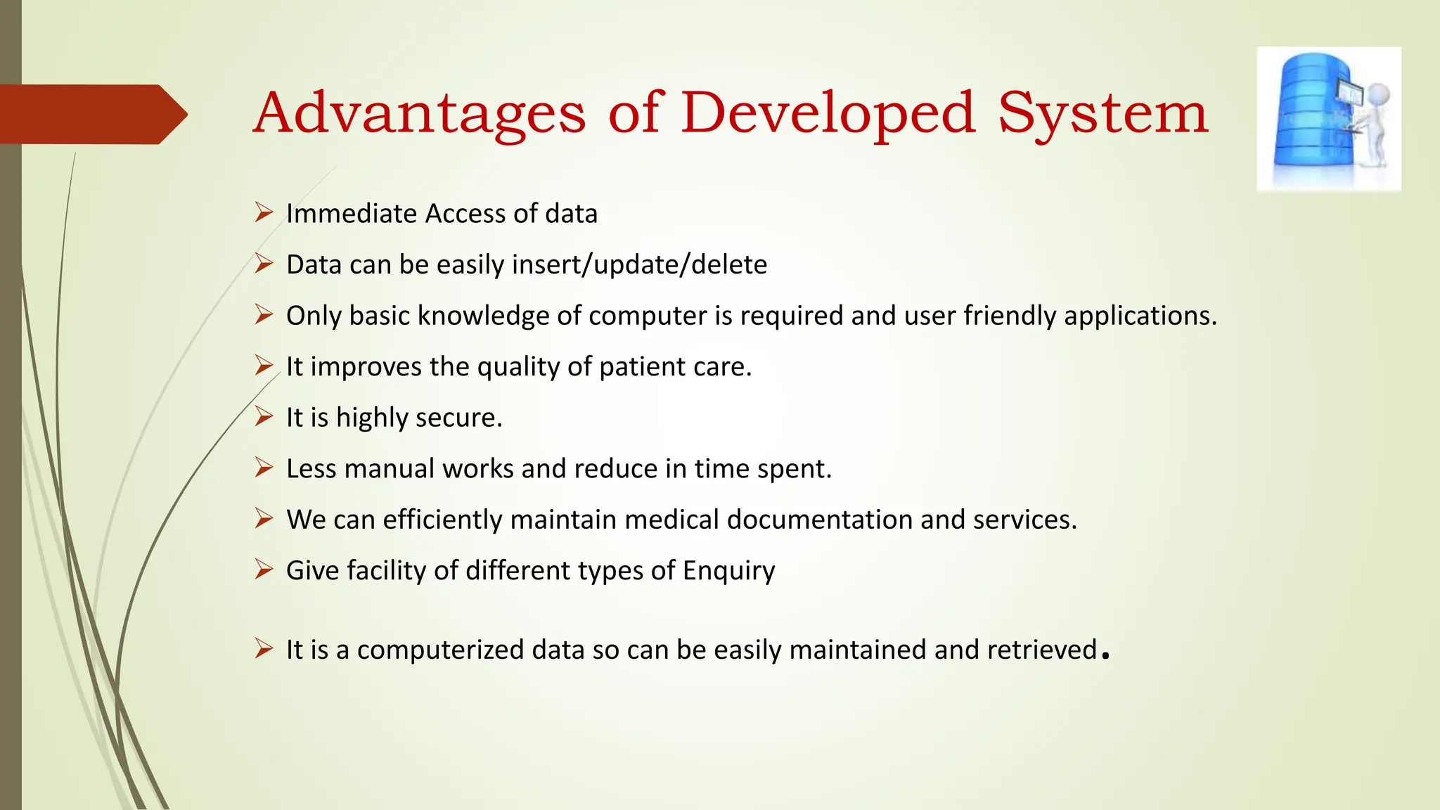 Advantages of Developed System
 Immediate Access of data
 Data can be easily insert/update/delete
 Only basic knowledge of computer is required and user friendly applications.
 It improves the quality of patient care.
 It is highly secure.
 Less manual works and reduce in time spent.
 We can efficiently maintain medical documentation and services.
 Give facility of different types of Enquiry
 It is a computerized data so can be easily maintained and retrieved.
 
