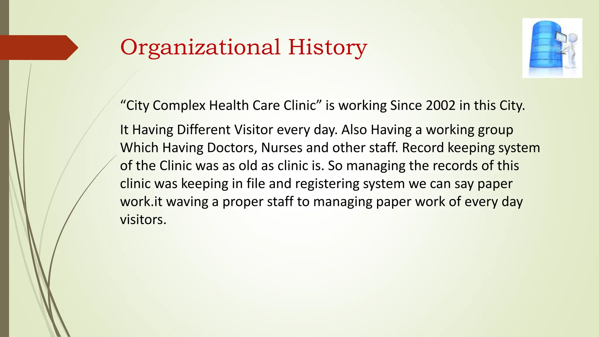 Organizational History
“City Complex Health Care Clinic” is working Since 2002 in this City.
It Having Different Visitor every day. Also Having a working group
Which Having Doctors, Nurses and other staff. Record keeping system
of the Clinic was as old as clinic is. So managing the records of this
clinic was keeping in file and registering system we can say paper
work.it waving a proper staff to managing paper work of every day
visitors.
 